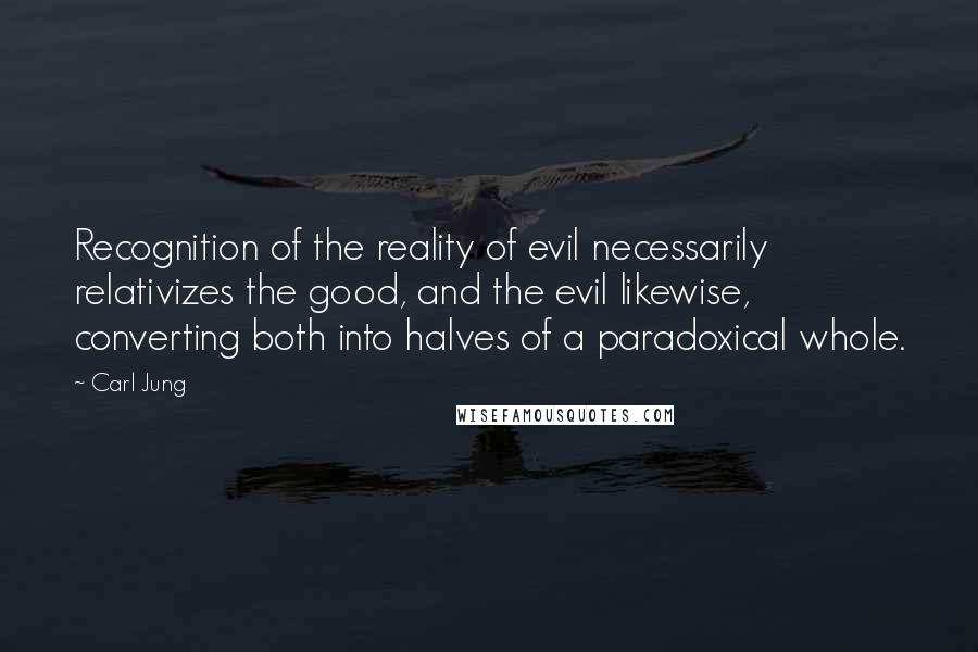 Carl Jung Quotes: Recognition of the reality of evil necessarily relativizes the good, and the evil likewise, converting both into halves of a paradoxical whole.