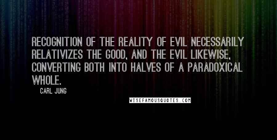 Carl Jung Quotes: Recognition of the reality of evil necessarily relativizes the good, and the evil likewise, converting both into halves of a paradoxical whole.