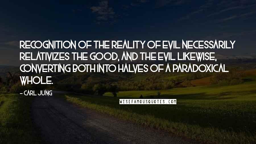 Carl Jung Quotes: Recognition of the reality of evil necessarily relativizes the good, and the evil likewise, converting both into halves of a paradoxical whole.