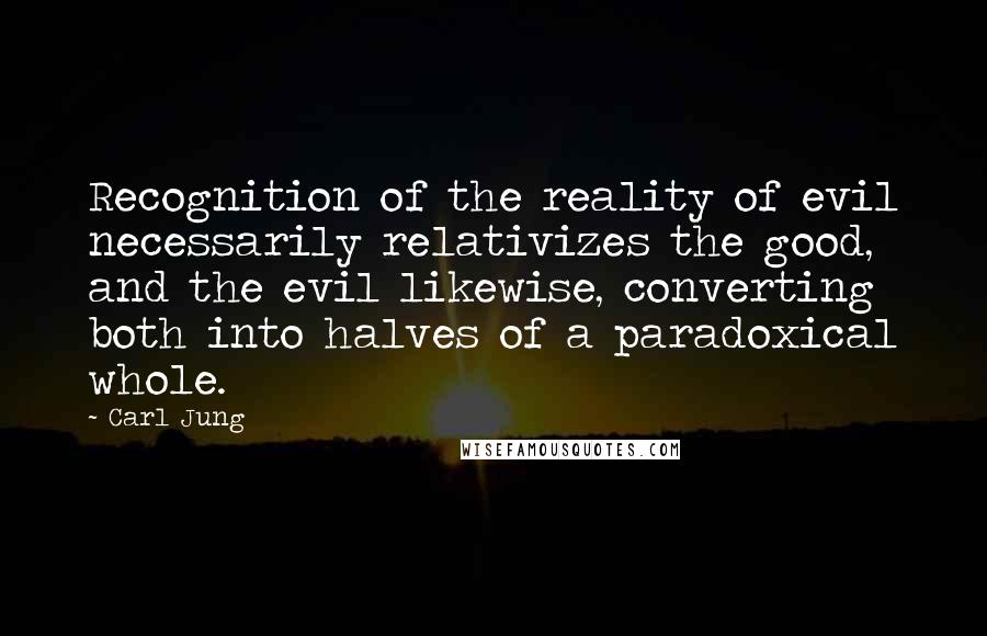 Carl Jung Quotes: Recognition of the reality of evil necessarily relativizes the good, and the evil likewise, converting both into halves of a paradoxical whole.