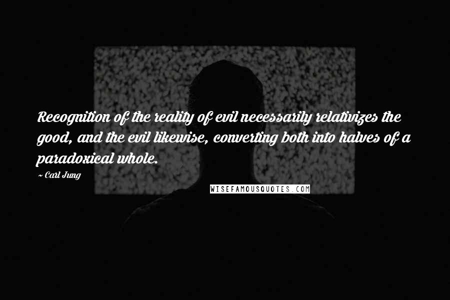 Carl Jung Quotes: Recognition of the reality of evil necessarily relativizes the good, and the evil likewise, converting both into halves of a paradoxical whole.