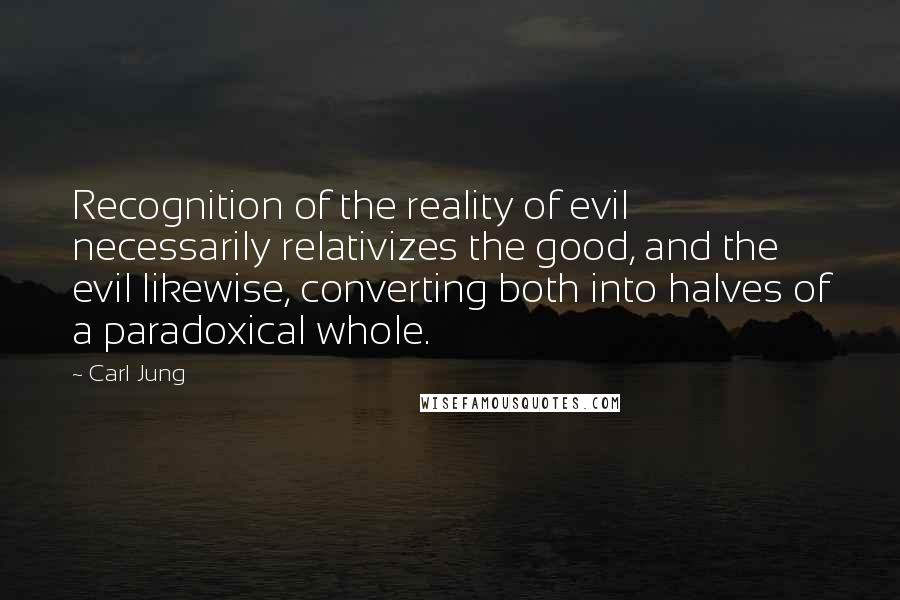 Carl Jung Quotes: Recognition of the reality of evil necessarily relativizes the good, and the evil likewise, converting both into halves of a paradoxical whole.