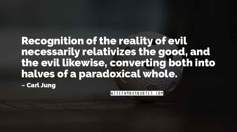 Carl Jung Quotes: Recognition of the reality of evil necessarily relativizes the good, and the evil likewise, converting both into halves of a paradoxical whole.