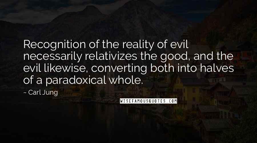 Carl Jung Quotes: Recognition of the reality of evil necessarily relativizes the good, and the evil likewise, converting both into halves of a paradoxical whole.