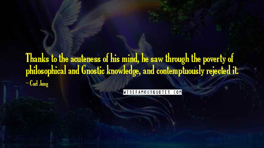 Carl Jung Quotes: Thanks to the acuteness of his mind, he saw through the poverty of philosophical and Gnostic knowledge, and contemptuously rejected it.