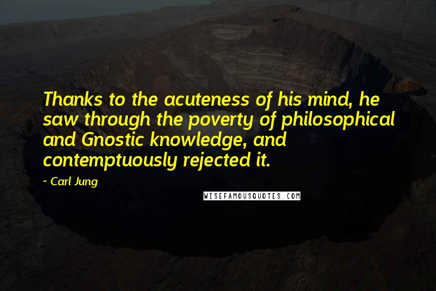 Carl Jung Quotes: Thanks to the acuteness of his mind, he saw through the poverty of philosophical and Gnostic knowledge, and contemptuously rejected it.