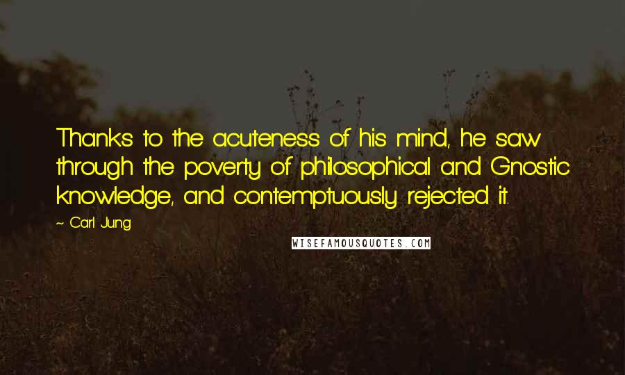 Carl Jung Quotes: Thanks to the acuteness of his mind, he saw through the poverty of philosophical and Gnostic knowledge, and contemptuously rejected it.
