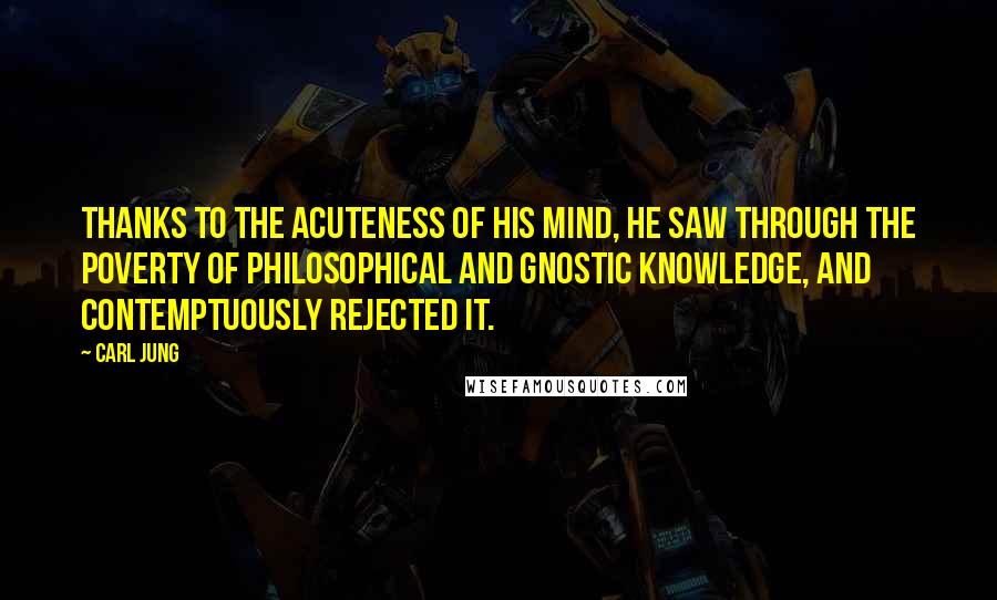 Carl Jung Quotes: Thanks to the acuteness of his mind, he saw through the poverty of philosophical and Gnostic knowledge, and contemptuously rejected it.
