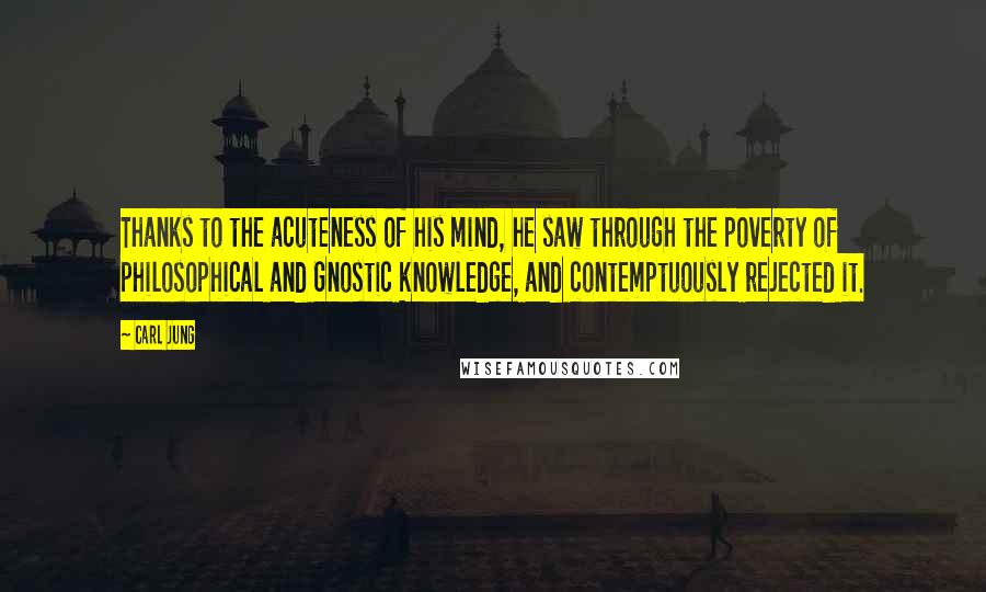 Carl Jung Quotes: Thanks to the acuteness of his mind, he saw through the poverty of philosophical and Gnostic knowledge, and contemptuously rejected it.