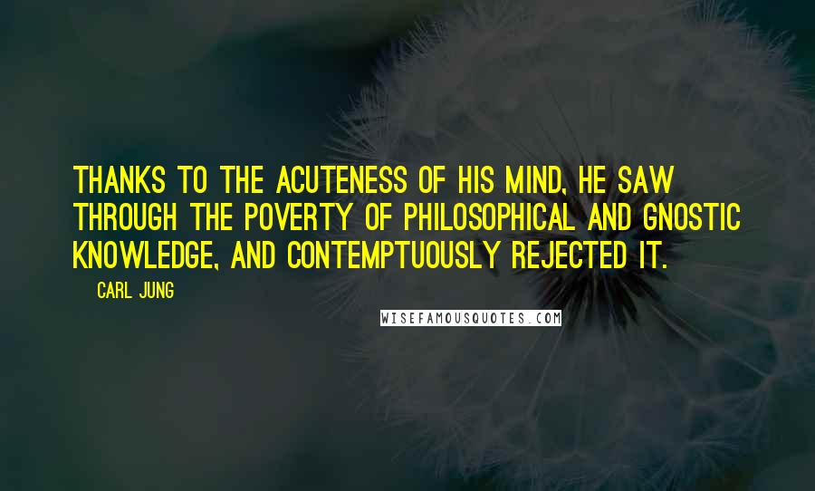 Carl Jung Quotes: Thanks to the acuteness of his mind, he saw through the poverty of philosophical and Gnostic knowledge, and contemptuously rejected it.