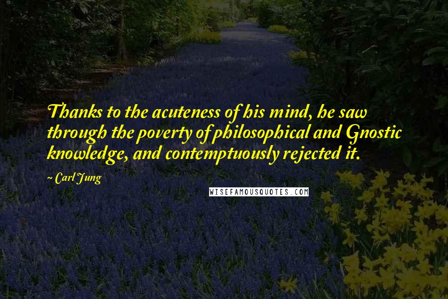 Carl Jung Quotes: Thanks to the acuteness of his mind, he saw through the poverty of philosophical and Gnostic knowledge, and contemptuously rejected it.