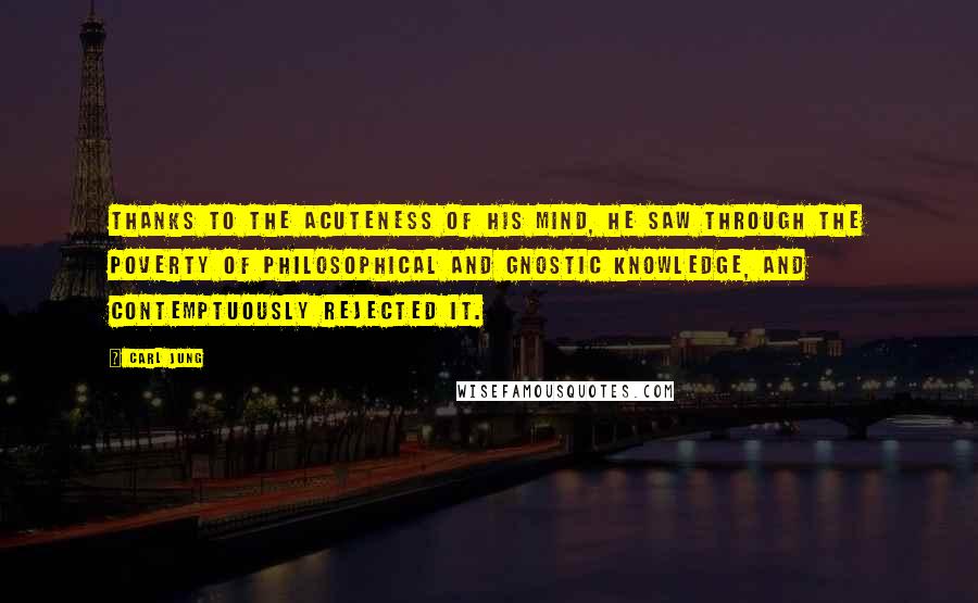 Carl Jung Quotes: Thanks to the acuteness of his mind, he saw through the poverty of philosophical and Gnostic knowledge, and contemptuously rejected it.
