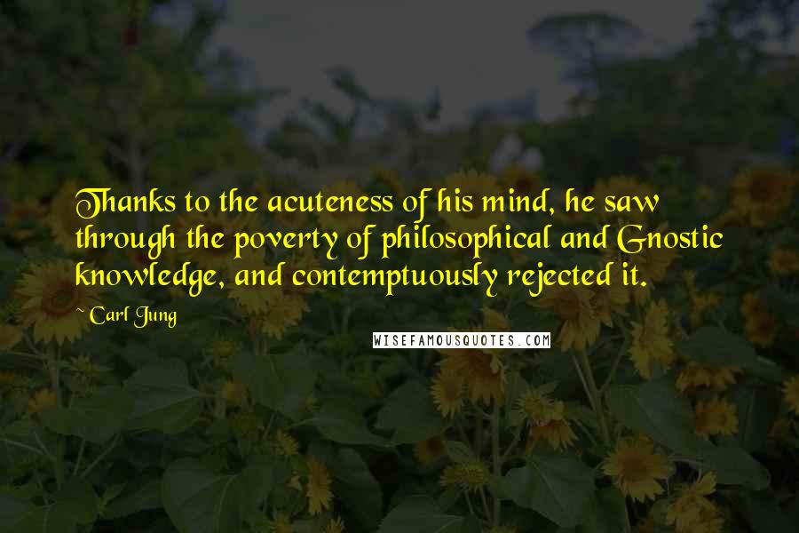 Carl Jung Quotes: Thanks to the acuteness of his mind, he saw through the poverty of philosophical and Gnostic knowledge, and contemptuously rejected it.