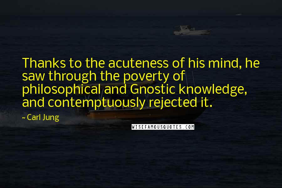 Carl Jung Quotes: Thanks to the acuteness of his mind, he saw through the poverty of philosophical and Gnostic knowledge, and contemptuously rejected it.