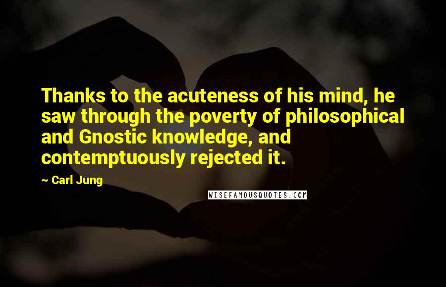 Carl Jung Quotes: Thanks to the acuteness of his mind, he saw through the poverty of philosophical and Gnostic knowledge, and contemptuously rejected it.