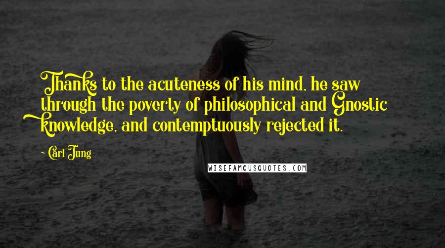 Carl Jung Quotes: Thanks to the acuteness of his mind, he saw through the poverty of philosophical and Gnostic knowledge, and contemptuously rejected it.
