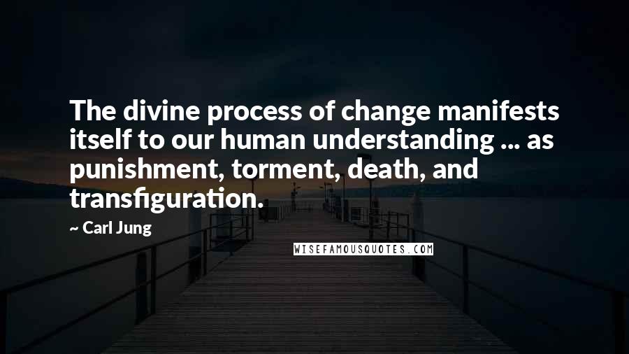 Carl Jung Quotes: The divine process of change manifests itself to our human understanding ... as punishment, torment, death, and transfiguration.