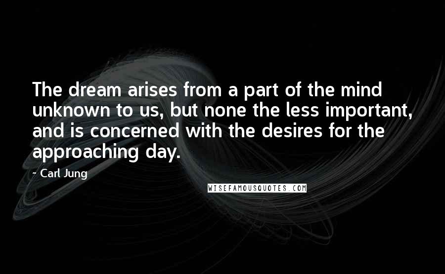 Carl Jung Quotes: The dream arises from a part of the mind unknown to us, but none the less important, and is concerned with the desires for the approaching day.