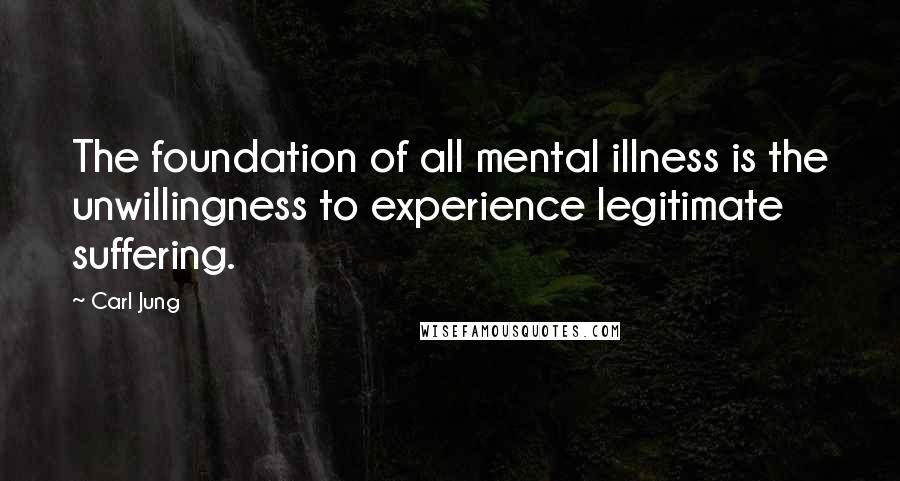 Carl Jung Quotes: The foundation of all mental illness is the unwillingness to experience legitimate suffering.