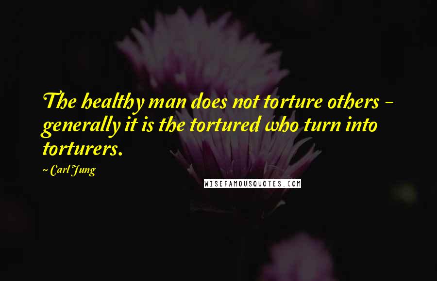Carl Jung Quotes: The healthy man does not torture others - generally it is the tortured who turn into torturers.