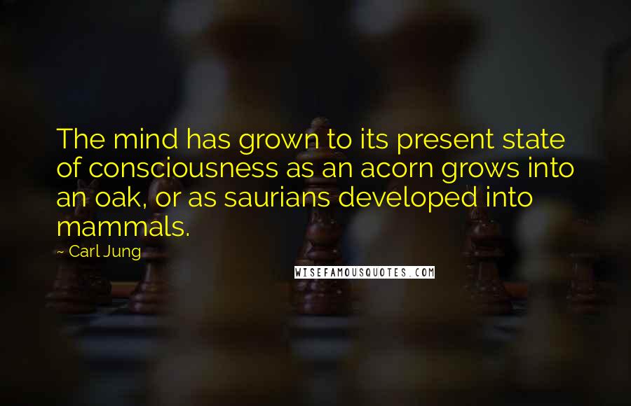 Carl Jung Quotes: The mind has grown to its present state of consciousness as an acorn grows into an oak, or as saurians developed into mammals.