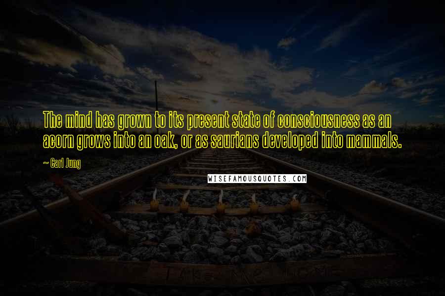 Carl Jung Quotes: The mind has grown to its present state of consciousness as an acorn grows into an oak, or as saurians developed into mammals.