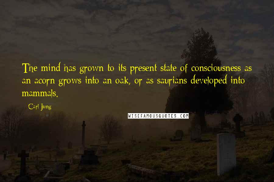 Carl Jung Quotes: The mind has grown to its present state of consciousness as an acorn grows into an oak, or as saurians developed into mammals.