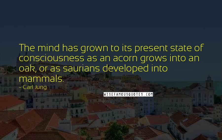 Carl Jung Quotes: The mind has grown to its present state of consciousness as an acorn grows into an oak, or as saurians developed into mammals.