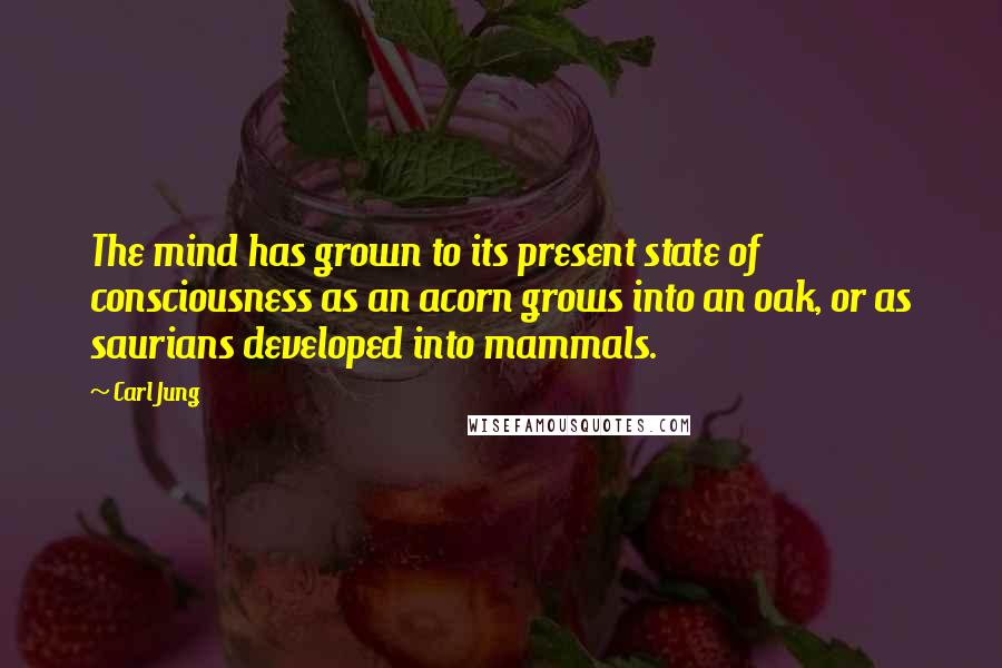 Carl Jung Quotes: The mind has grown to its present state of consciousness as an acorn grows into an oak, or as saurians developed into mammals.