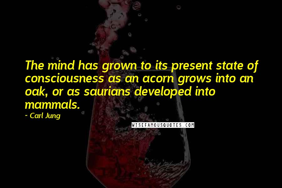 Carl Jung Quotes: The mind has grown to its present state of consciousness as an acorn grows into an oak, or as saurians developed into mammals.