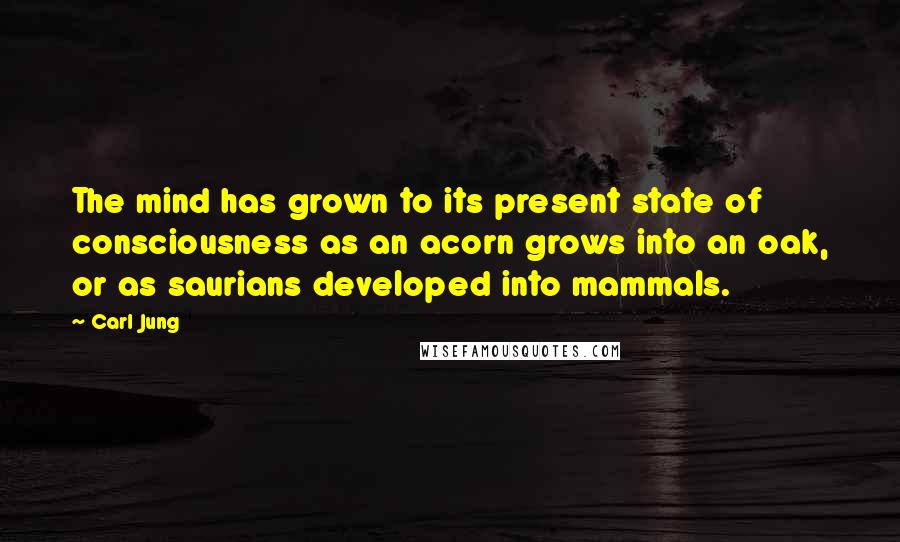 Carl Jung Quotes: The mind has grown to its present state of consciousness as an acorn grows into an oak, or as saurians developed into mammals.