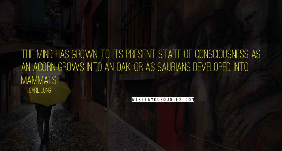 Carl Jung Quotes: The mind has grown to its present state of consciousness as an acorn grows into an oak, or as saurians developed into mammals.