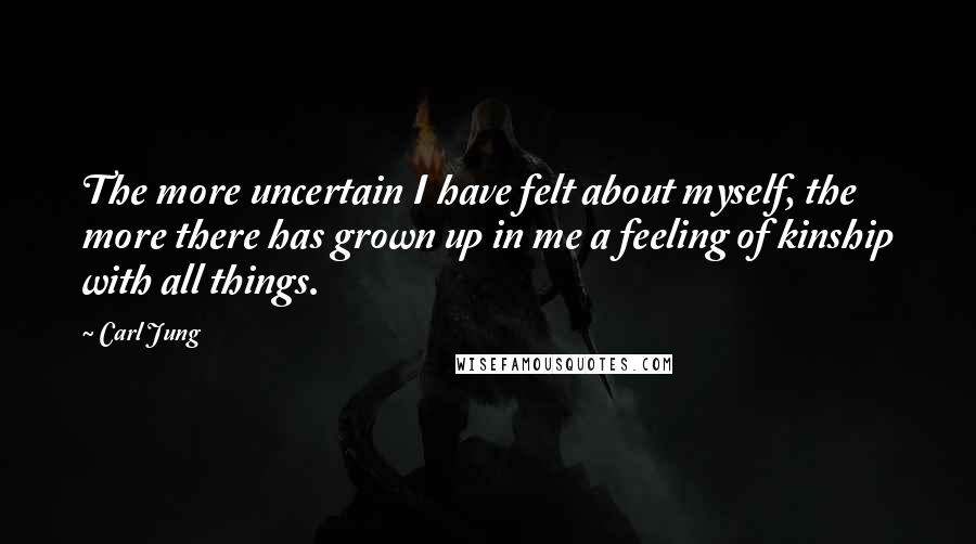 Carl Jung Quotes: The more uncertain I have felt about myself, the more there has grown up in me a feeling of kinship with all things.