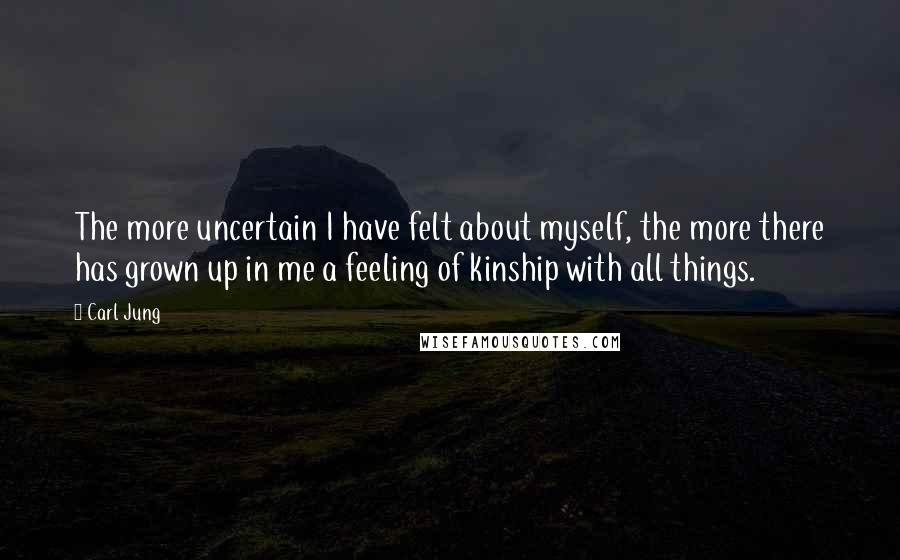 Carl Jung Quotes: The more uncertain I have felt about myself, the more there has grown up in me a feeling of kinship with all things.