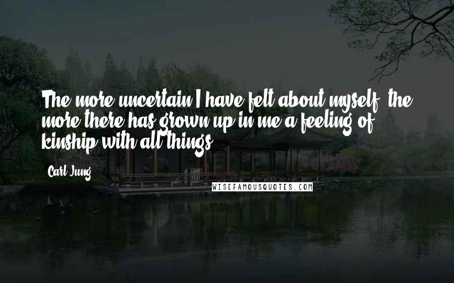 Carl Jung Quotes: The more uncertain I have felt about myself, the more there has grown up in me a feeling of kinship with all things.