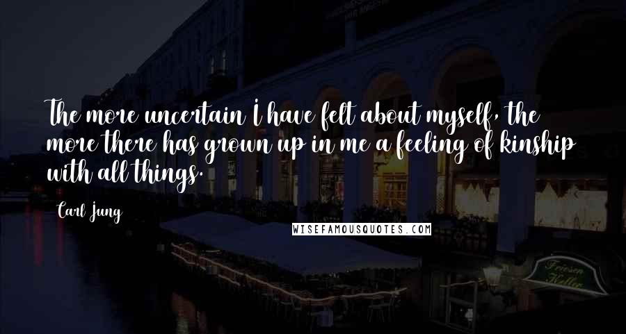 Carl Jung Quotes: The more uncertain I have felt about myself, the more there has grown up in me a feeling of kinship with all things.