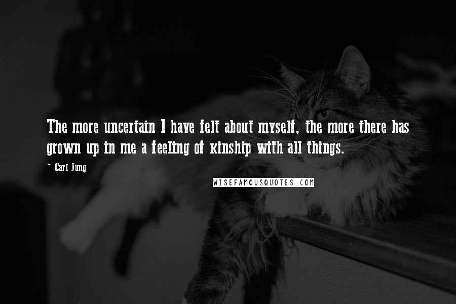 Carl Jung Quotes: The more uncertain I have felt about myself, the more there has grown up in me a feeling of kinship with all things.