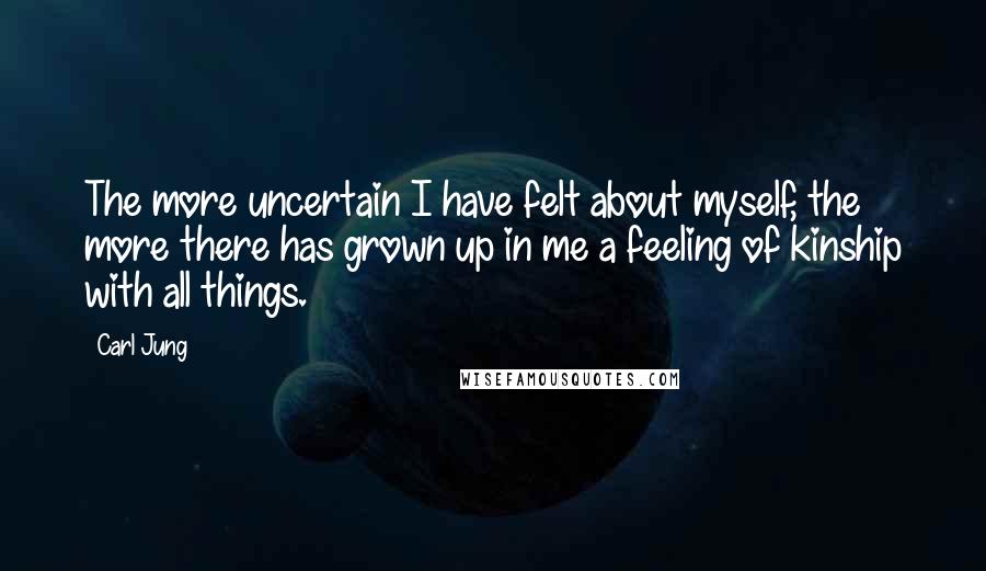 Carl Jung Quotes: The more uncertain I have felt about myself, the more there has grown up in me a feeling of kinship with all things.