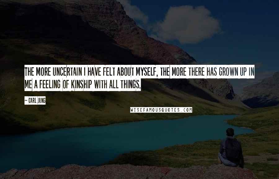 Carl Jung Quotes: The more uncertain I have felt about myself, the more there has grown up in me a feeling of kinship with all things.