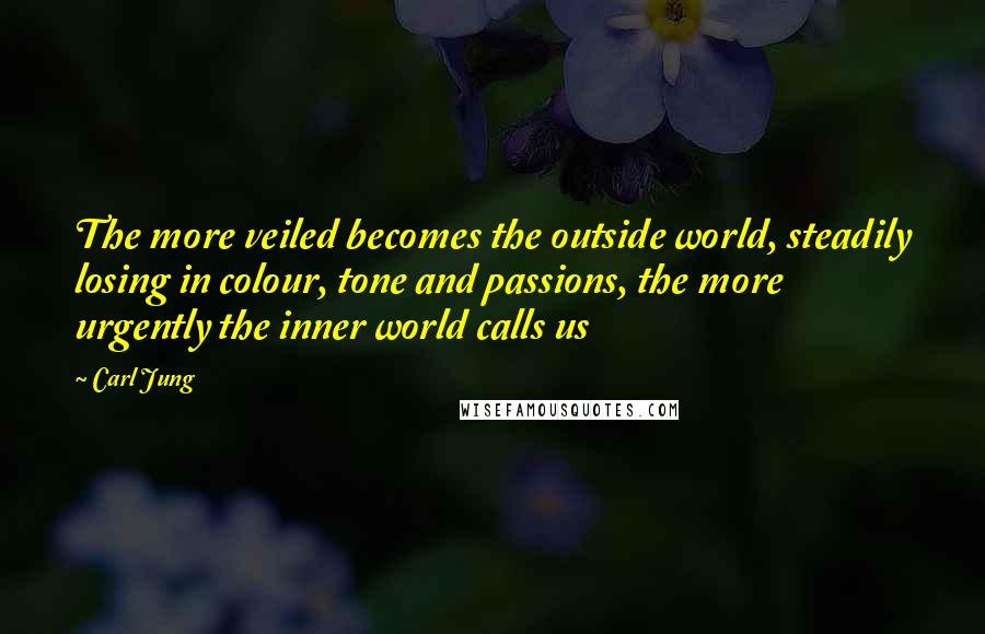 Carl Jung Quotes: The more veiled becomes the outside world, steadily losing in colour, tone and passions, the more urgently the inner world calls us