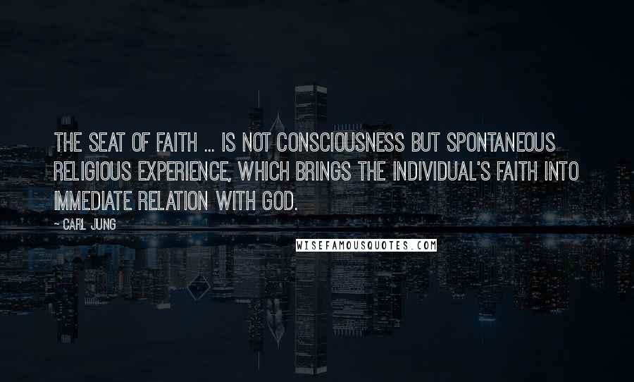 Carl Jung Quotes: The seat of faith ... is not consciousness but spontaneous religious experience, which brings the individual's faith into immediate relation with God.