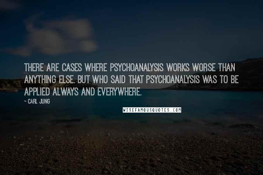 Carl Jung Quotes: There are cases where psychoanalysis works worse than anything else. But who said that psychoanalysis was to be applied always and everywhere.