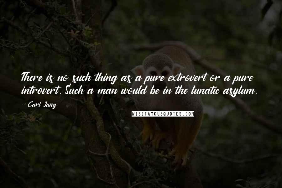 Carl Jung Quotes: There is no such thing as a pure extrovert or a pure introvert. Such a man would be in the lunatic asylum.