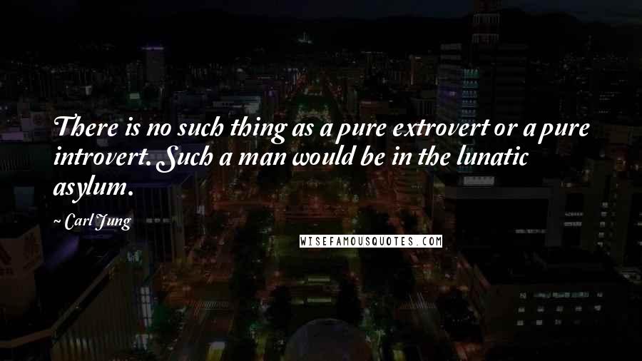 Carl Jung Quotes: There is no such thing as a pure extrovert or a pure introvert. Such a man would be in the lunatic asylum.
