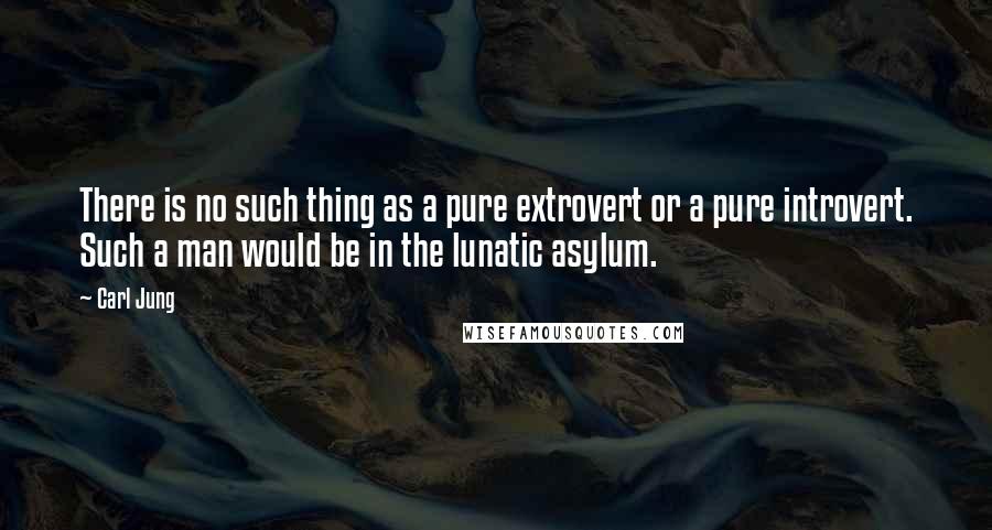 Carl Jung Quotes: There is no such thing as a pure extrovert or a pure introvert. Such a man would be in the lunatic asylum.