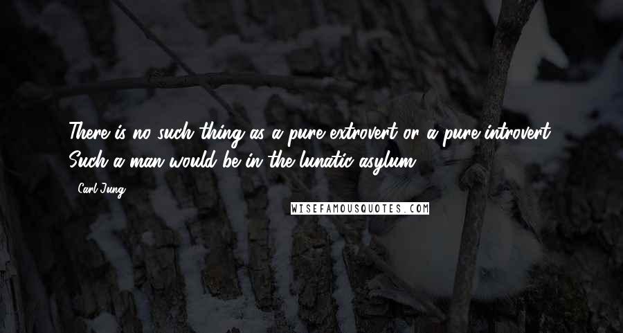 Carl Jung Quotes: There is no such thing as a pure extrovert or a pure introvert. Such a man would be in the lunatic asylum.