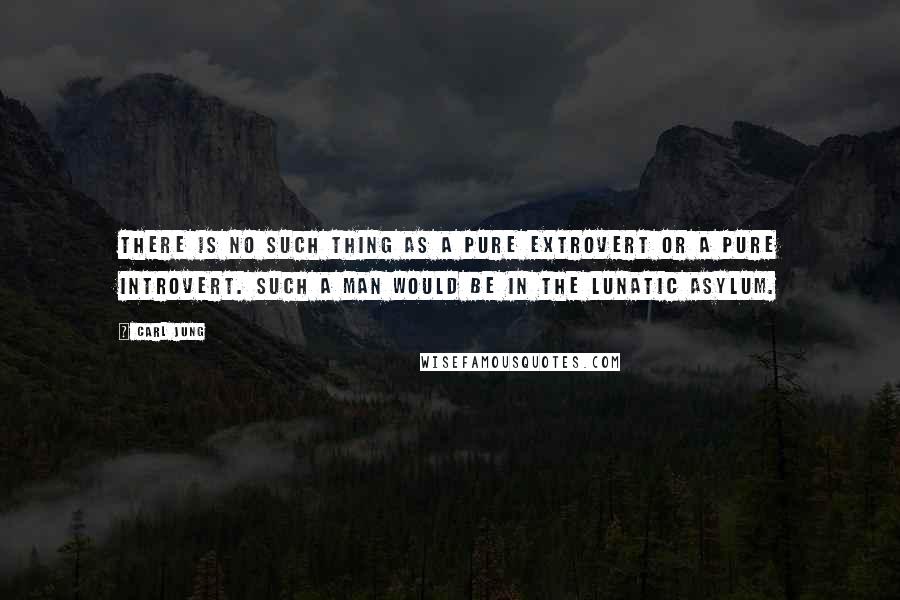 Carl Jung Quotes: There is no such thing as a pure extrovert or a pure introvert. Such a man would be in the lunatic asylum.