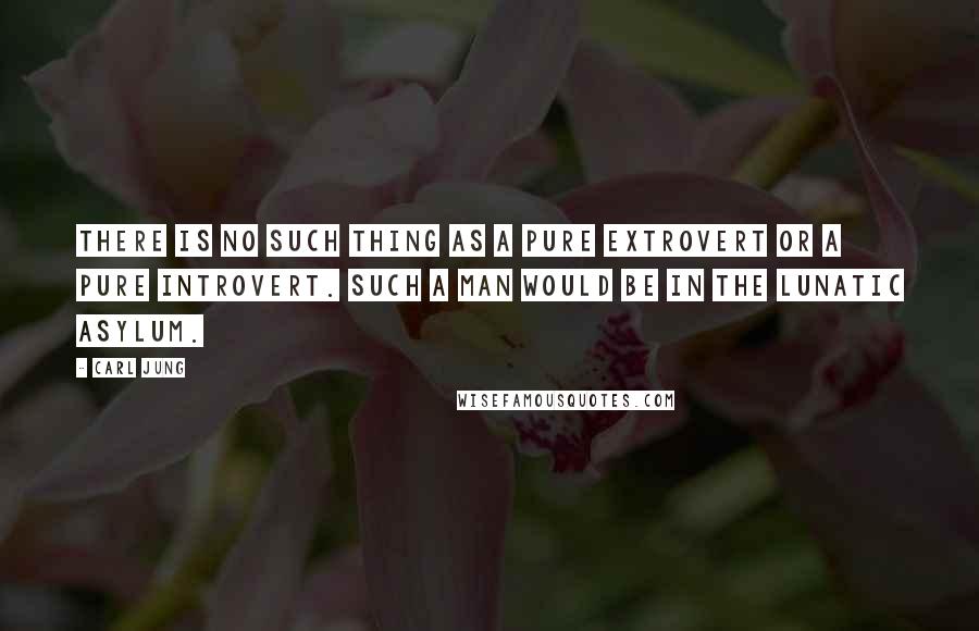 Carl Jung Quotes: There is no such thing as a pure extrovert or a pure introvert. Such a man would be in the lunatic asylum.