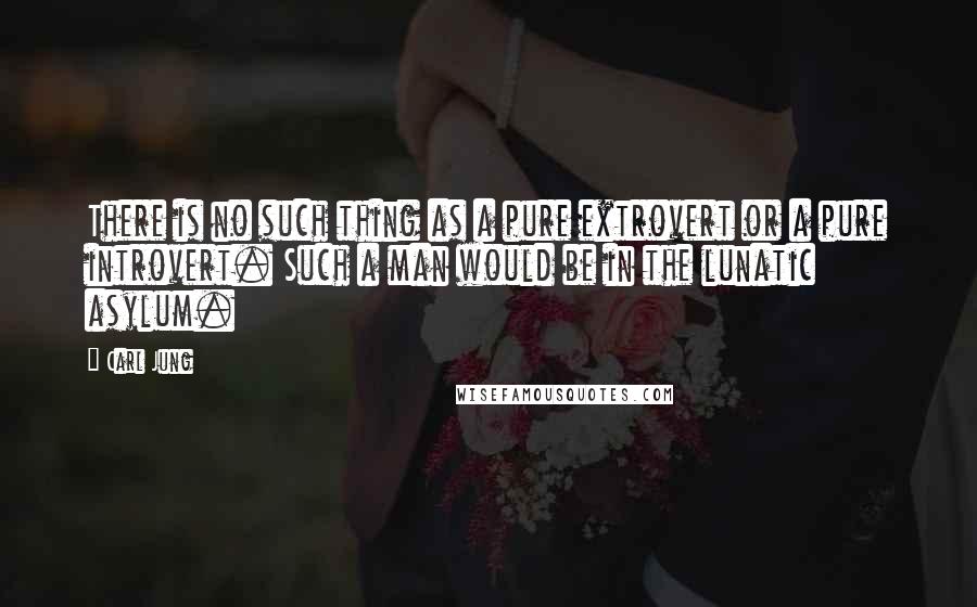 Carl Jung Quotes: There is no such thing as a pure extrovert or a pure introvert. Such a man would be in the lunatic asylum.