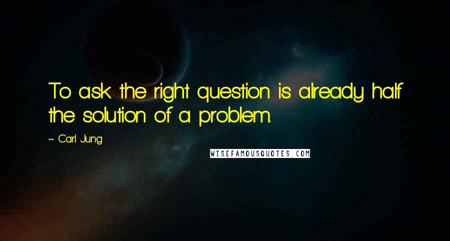 Carl Jung Quotes: To ask the right question is already half the solution of a problem.